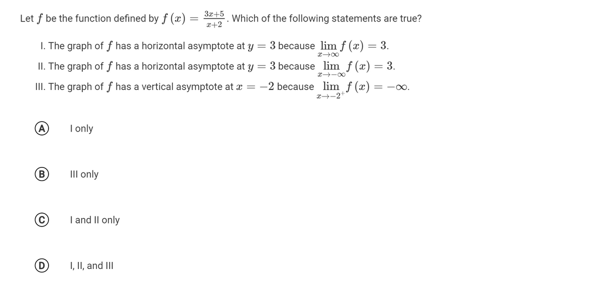 За +5
Let f be the function defined by ƒ (x)
Which of the following statements are true?
x+2
I. The graph of ƒ has a horizontal asymptote at y
3 because lim f (x)
3.
II. The graph of ƒ has a horizontal asymptote at y= 3 because lim f (x) = 3.
III. The graph of ƒ has a vertical asymptote at x =
-2 because lim f (x)
x→-2+
A
I only
B)
III only
I and II only
I, II, and III
