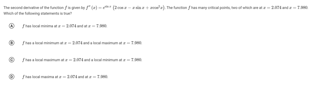 The second derivative of the function f is given by f" (x) = esin ¤ (2.
COs x
- x sin x + cos?x). The function f has many critical points, two of which are at x = 2.074 and x =
7.980.
Which of the following statements is true?
(A
f has local minima at x = 2.074 and at x =
7.980.
(B
f has a local minimum at x
: 2.074 and a local maximum at x =
- 7.980.
f has a local maximum at x = 2.074 and a local minimum at x =
= 7.980.
f has local maxima at x =
2.074 and at x =
7.980.
