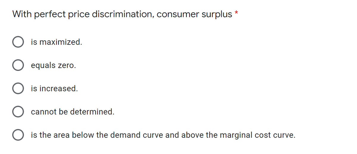 With perfect price discrimination, consumer surplus *
is maximized.
equals zero.
is increased.
cannot be determined.
O is the area below the demand curve and above the marginal cost curve.
