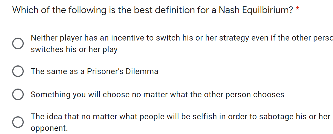 Which of the following is the best definition for a Nash Equilbirium?
*
Neither player has an incentive to switch his or her strategy even if the other perso
switches his or her play
O The same as a Prisoner's Dilemma
O Something you will choose no matter what the other person chooses
The idea that no matter what people will be selfish in order to sabotage his or her
opponent.
