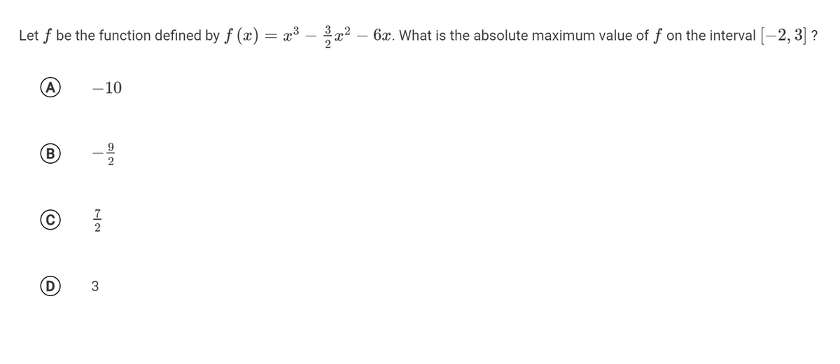 Let f be the function defined by f (x) = x³ – x? – 6x. What is the absolute maximum value of f on the interval [-2, 3] ?
A
-10
B)
7
9/2
3.
