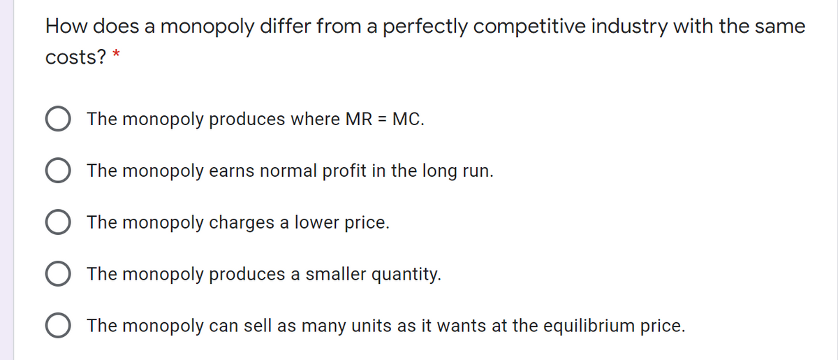 How does a monopoly differ from a perfectly competitive industry with the same
costs?
*
The monopoly produces where MR = MC.
The monopoly earns normal profit in the long run.
The monopoly charges a lower price.
The monopoly produces a smaller quantity.
O The monopoly can sell as many units as it wants at the equilibrium price.
