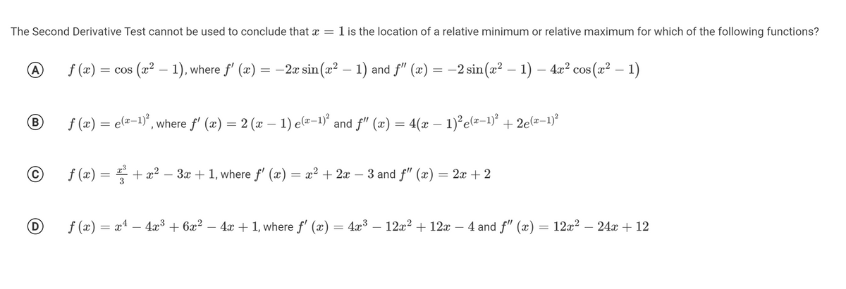 The Second Derivative Test cannot be used to conclude that x = 1 is the location of a relative minimum or relative maximum for which of the following functions?
f (x) =
(x² – 1), where f' (x)
-2æ sin (x? – 1) and f" (x) = –2 sin(x² – 1) – 4x² cos(x² – 1)
= COS
B
f (x) = e(¤-1)°,
, where f' (x) = 2 (x – 1) e(¤-1)' and f" (x) = 4(x – 1)²e(=-1)*
+ 2e(x–1)?
f (æ) =
+ x?
3
3x + 1, where f' (x) = x² + 2x -
3 and f" (x) = 2x + 2
f (x) = x4 – 4x³ + 6x² – 4x + 1, where f' (x) = 4x³ – 12x² + 12x – 4 and f" (x) = 12x² – 24x + 12
