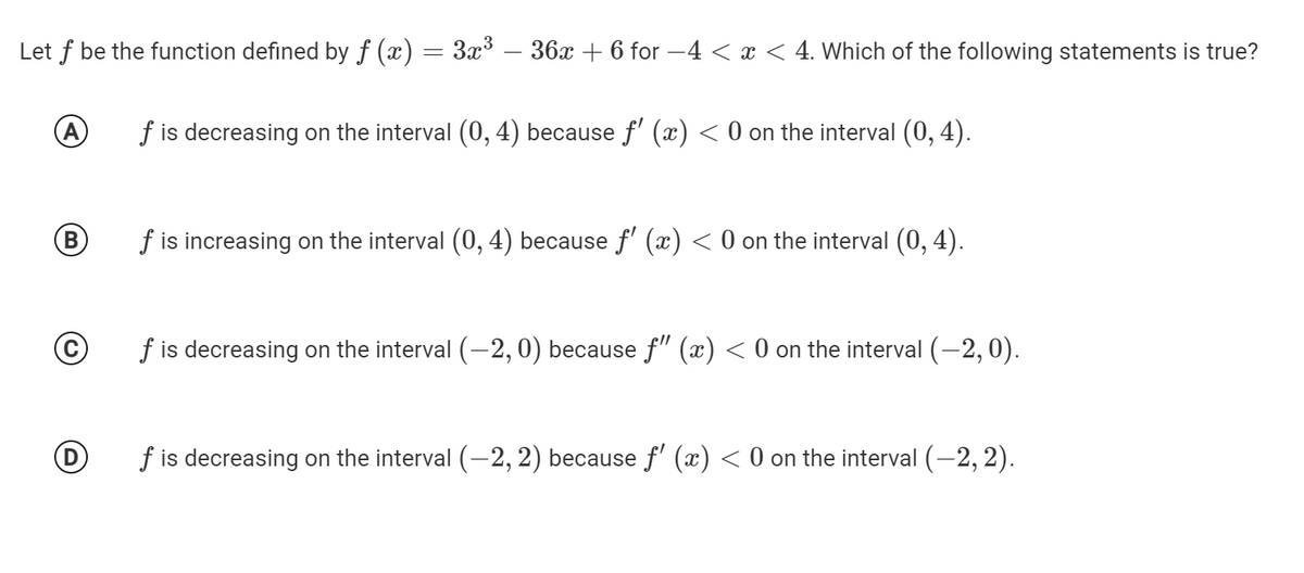 Let f be the function defined by ƒ (x) = 3x³ – 36x + 6 for -4 < x < 4. Which of the following statements is true?
f is decreasing on the interval (0, 4) because f' (x) < 0 on the interval (0, 4).
B
f is increasing on the interval (0, 4) because f' (x) < 0 on the interval (0, 4).
f is decreasing on the interval (-2, 0) because f" (x) < 0 on the interval (-2,0).
f is decreasing on the interval (-2, 2) because f' (x) < 0 on the interval (-2, 2).
