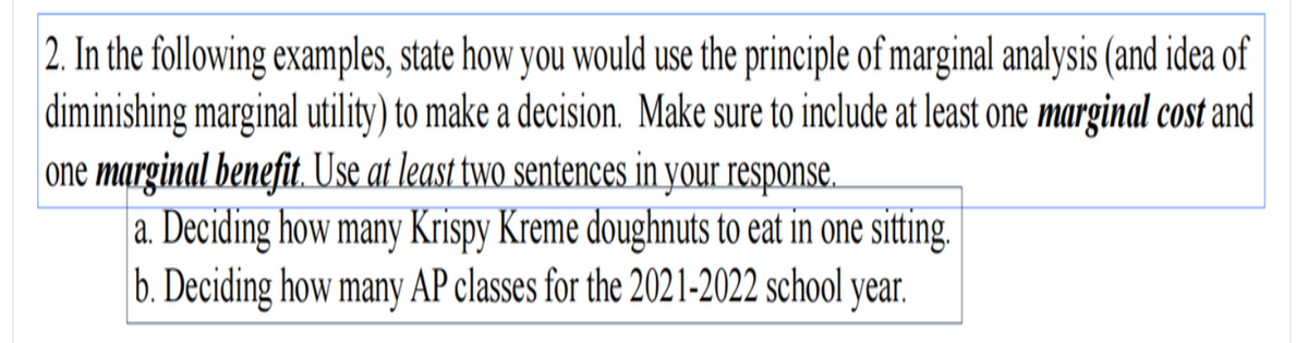 2. In the following examples, state how you would use the principle of marginal analysis (and idea of
diminishing marginal utility) to make a decision. Make sure to include at least one marginal cost and
one marginal benefit. Use at least two sentences in your response.
| a. Deciding how many Krispy Kreme doughnuts to eat in one sitting.
b. Deciding how many AP classes for the 2021-2022 school year.
