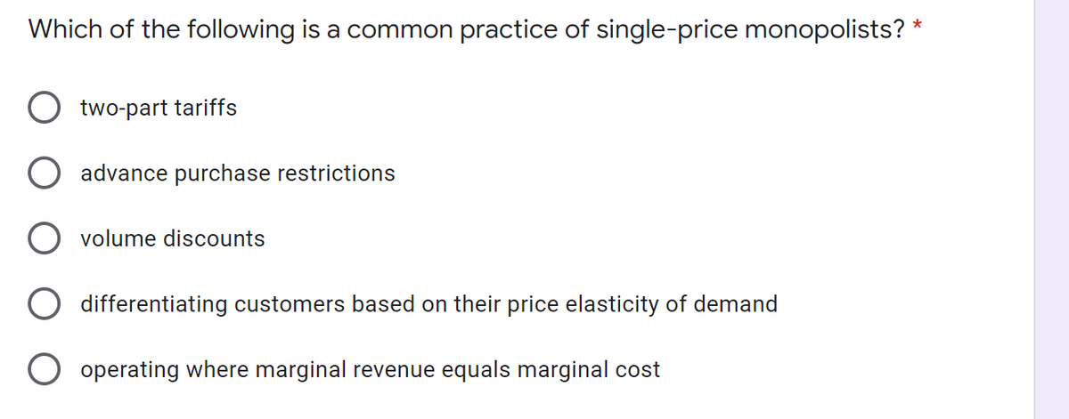 Which of the following is a common practice of single-price monopolists? *
two-part tariffs
advance purchase restrictions
volume discounts
differentiating customers based on their price elasticity of demand
operating where marginal revenue equals marginal cost
