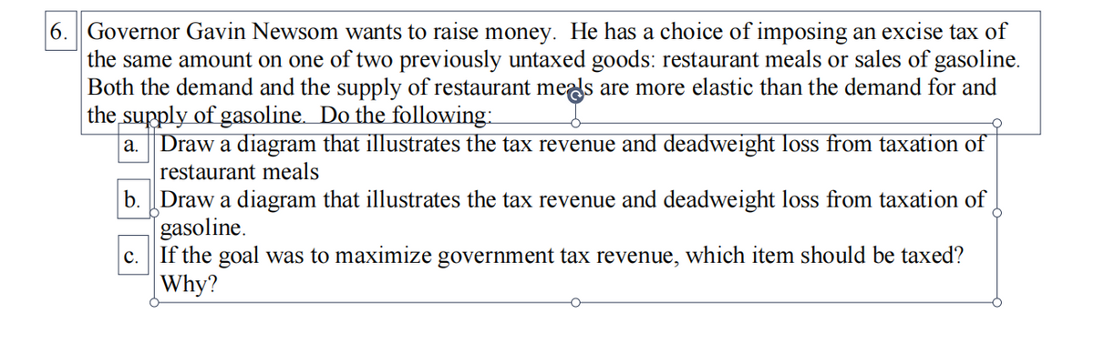 6. Governor Gavin Newsom wants to raise money. He has a choice of imposing an excise tax of
the same amount on one of two previously untaxed goods: restaurant meals or sales of gasoline.
Both the demand and the supply of restaurant meds are more elastic than the demand for and
the supply of gasoline. Do the following:
a. Draw a diagram that illustrates the tax revenue and deadweight loss from taxation of
restaurant meals
b. Draw a diagram that illustrates the tax revenue and deadweight loss from taxation of
[gasoline.
If the goal was to maximize government tax revenue, which item should be taxed?
|Why?
c.
