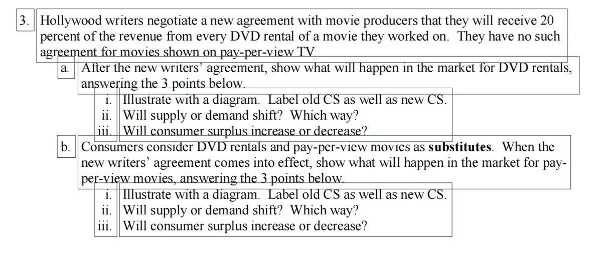 3. Hollywood writers negotiate a new agreement with movie producers that they will receive 20
percent of the revenue from every DVD rental of a movie they worked on. They have no such
agreement for movies shown on pay-per-view TV
After the new writers’ agreement, show what will happen in the market for DVD rentals,
answering the 3 points below.
i. Illustrate with a diagram. Label old CS as well as new CS.
ii. Will supply or demand shift? Which way?
Will consumer surplus increase or decrease?
a.
|11.
b. Consumers consider DVD rentals and pay-per-view movies as substitutes. When the
new writers' agreement comes into effect, show what will happen in the market for pay-
per-view movies, answering the 3 points below.
1. Illustrate with a diagram. Label old CS as well as new CS.
ii. Will supply or demand shift? Which way?
iii. |Will consumer surplus increase or decrease?
