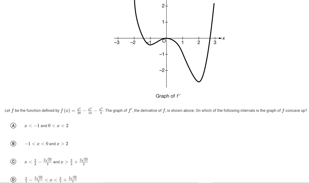 2+
1-
-3
-2
2
3
-1
-2+
Graph of f'
Let f be the function defined by ƒ (x) =
20
*. The graph of f', the derivative of f, is shown above. On which of the following intervals is the graph of f concave up?
3
12
(A)
x < -1 and 0 < x < 2
B)
-1 < x < 0 and x > 2
2/10
<- 10 and æ >
3
D
2/10
< x < +
2/10
3.
