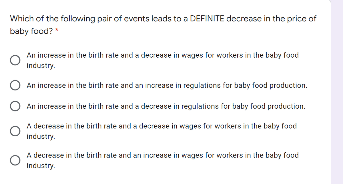 Which of the following pair of events leads to a DEFINITE decrease in the price of
baby food? *
An increase in the birth rate and a decrease in wages for workers in the baby food
industry.
O An increase in the birth rate and an increase in regulations for baby food production.
O An increase in the birth rate and a decrease in regulations for baby food production.
A decrease in the birth rate and a decrease in wages for workers in the baby food
industry.
A decrease in the birth rate and an increase in wages for workers in the baby food
industry.
