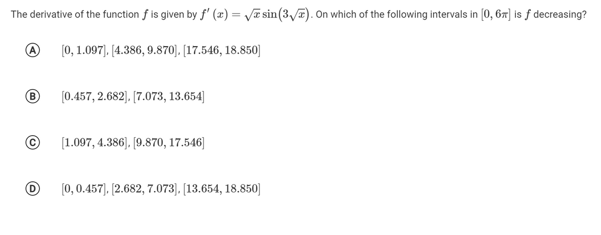 The derivative of the function f is given by f' (x) = Vĩ sin(3/a). 0n which of the following intervals in [0, 67] is ƒ decreasing?
A
[0, 1.097), [4.386, 9.870], [17.546, 18.850]
В
[0.457, 2.682], [7.073, 13.654]
[1.097, 4.386), [9.870, 17.546]
[0, 0.457), [2.682, 7.073], [13.654, 18.850]
