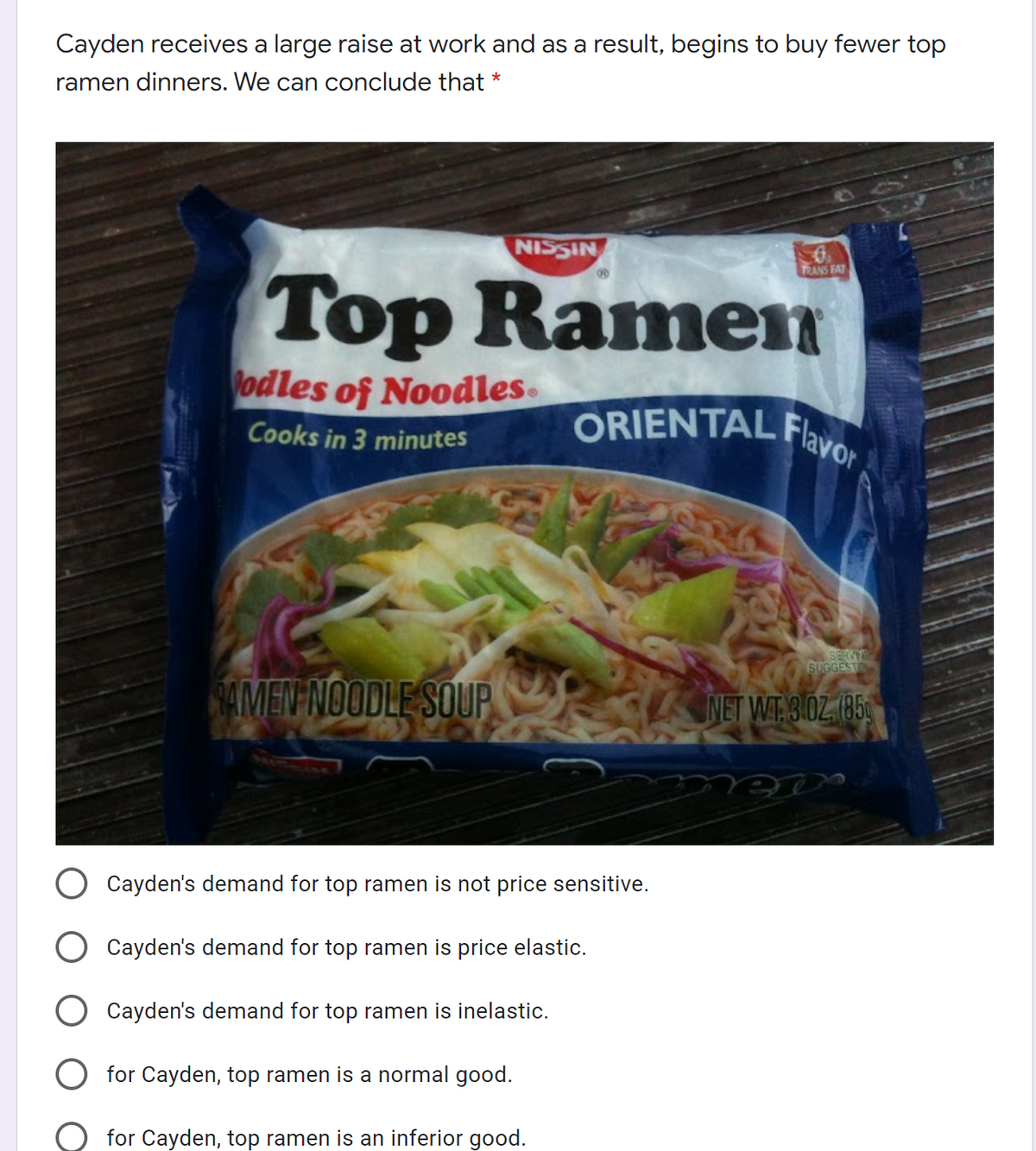 ORIENTAL Flavor,
Cayden receives a large raise at work and as a result, begins to buy fewer top
ramen dinners. We can conclude that *
NISSIN
Top Ramen
TRANS FAT
odles of Noodles.
Cooks in 3 minutes
SERVITS
SUGGESTO
MEP NOODLE SOUP
NET WT 3.0Z. (85
KLEL
Cayden's demand for top ramen is not price sensitive.
Cayden's demand for top ramen is price elastic.
Cayden's demand for top ramen is inelastic.
O for Cayden, top ramen is a normal good.
for Cayden, top ramen is an inferior good.
