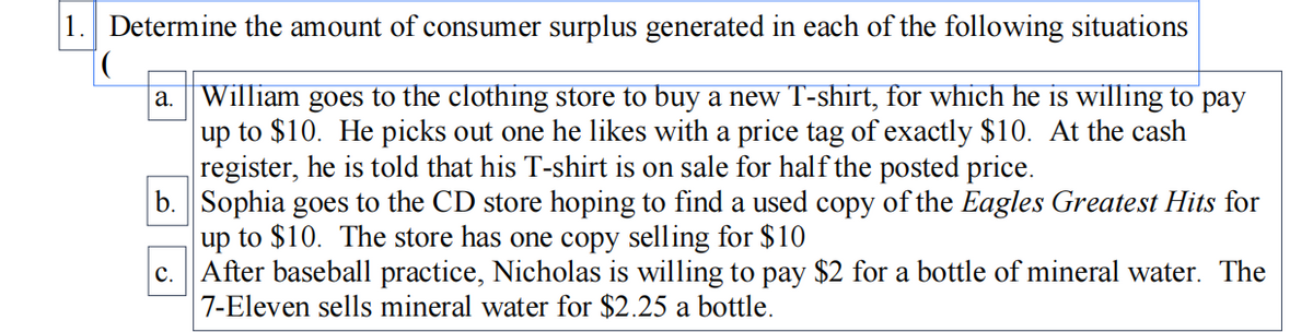 1. Determine the amount of consumer surplus generated in each of the following situations
William goes to the clothing store to buy a new T-shirt, for which he is willing to pay
up to $10. He picks out one he likes with a price tag of exactly $10. At the cash
register, he is told that his T-shirt is on sale for half the posted price.
b. Sophia goes to the CD store hoping to find a used copy of the Eagles Greatest Hits for
up to $10. The store has one copy selling for $10
c. After baseball practice, Nicholas is willing to pay $2 for a bottle of mineral water. The
7-Eleven sells mineral water for $2.25 a bottle.
а.
