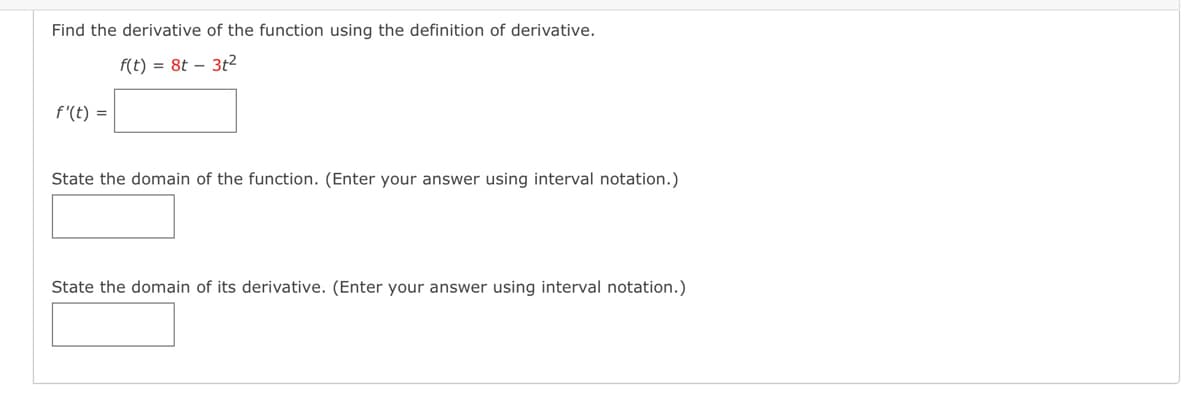 Find the derivative of the function using the definition of derivative.
f(t) = 8t - 3t²
f'(t) =
State the domain of the function. (Enter your answer using interval notation.)
State the domain of its derivative. (Enter your answer using interval notation.)