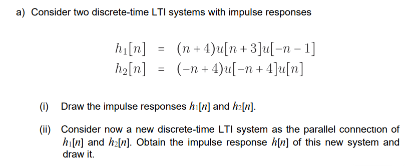 a) Consider two discrete-time LTI systems with impulse responses
hi[n]
h₂[n]
=
=
(n + 4)u[n +3]u[-n − 1]
(−n + 4)u[−n + 4]u[n]
(i) Draw the impulse responses hi[n] and h₂[n].
(ii)
Consider now a new discrete-time LTI system as the parallel connection of
hi[n] and h₂[n]. Obtain the impulse response h[n] of this new system and
draw it.