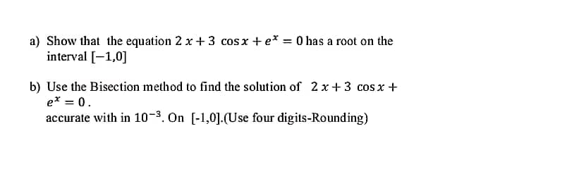 a) Show that the equation 2 x + 3 cosx + e* = 0 has a root on the
interval [-1,0]
b) Use the Bisection method to find the solution of 2 x+ 3 cos x +
e* = 0.
accurate with in 10-3. On [-1,0].(Use four digits-Rounding)
