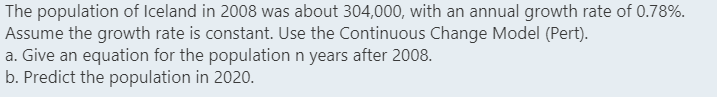 The population of Iceland in 2008 was about 304,000, with an annual growth rate of 0.78%.
Assume the growth rate is constant. Use the Continuous Change Model (Pert).
a. Give an equation for the population n years after 2008.
b. Predict the population in 2020.
