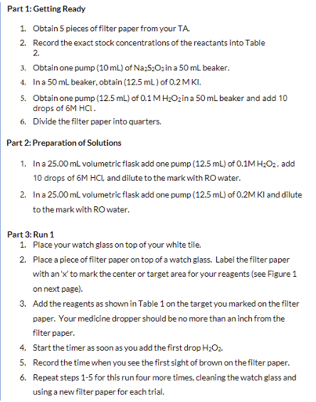 Part 1: Getting Ready
1. Obtain 5 pieces of filter paper from your TA.
2. Record the exact stock concentrations of the reactants into Table
2.
3. Obtain one pump (10 mL) of Na2S2O3 in a 50 mL beaker.
4. In a 50 mL beaker, obtain (12.5 mL) of 0.2 MKI.
5.
Obtain one pump (12.5 mL) of 0.1 M H₂O₂ in a 50 mL beaker and add 10
drops of 6M HCL.
6. Divide the filter paper into quarters.
Part 2: Preparation of Solutions
1. In a 25.00 mL volumetric flask add one pump (12.5 mL) of 0.1M H₂O2, add
10 drops of 6M HCL, and dilute to the mark with RO water.
2. In a 25.00 mL volumetric flask add one pump (12.5 mL) of 0.2M KI and dilute
to the mark with RO water.
Part 3: Run 1
1. Place your watch glass on top of your white tile.
2. Place a piece of filter paper on top of a watch glass. Label the filter paper
with an 'x' to mark the center or target area for your reagents (see Figure 1
on next page).
3. Add the reagents as shown in Table 1 on the target you marked on the filter
paper. Your medicine dropper should be no more than an inch from the
filter paper.
4.
Start the timer as soon as you add the first drop H₂O₂.
5. Record the time when you see the first sight of brown on the filter paper.
Repeat steps 1-5 for this run four more times, cleaning the watch glass and
using a new filter paper for each trial.
6.