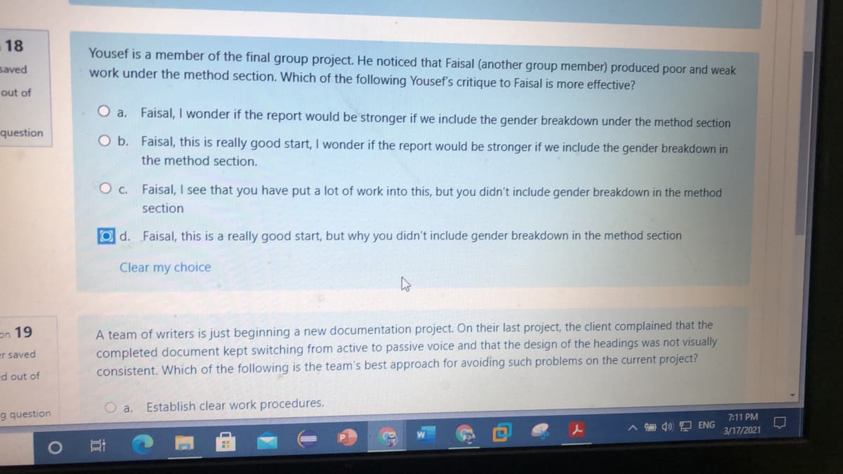 18
Yousef is a member of the final group project. He noticed that Faisal (another group member) produced poor and weak
saved
work under the method section. Which of the following Yousef's critique to Faisal is more effective?
out of
O a. Faisal, I wonder if the report would be stronger if we include the gender breakdown under the method section
question
O b. Faisal, this is really good start, I wonder if the report would be stronger if we include the gender breakdown in
the method section.
O c. Faisal, I see that you have put a lot of work into this, but you didn't include gender breakdown in the method
section
Od. Faisal, this is a really good start, but why you didn't include gender breakdown in the method section
Clear my choice
A team of writers is just beginning a new documentation project. On their last project, the client complained that
completed document kept switching from active to passive voice and that the design of the headings was not visually
consistent. Which of the following is the team's best approach for avoiding such problems on the current project?
on 19
er saved
ed out of
O a.
Establish clear work procedures.
g question
7:11 PM
4) 9 ENG
3/17/2021
