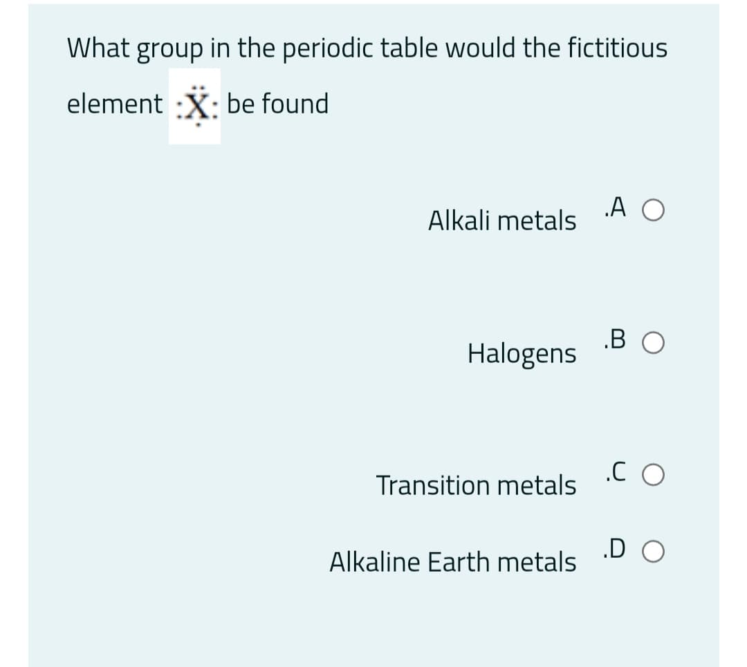 What group in the periodic table would the fictitious
element :X: be found
„A O
Alkali metals
.B O
Halogens
.C O
Transition metals
.D O
Alkaline Earth metals
