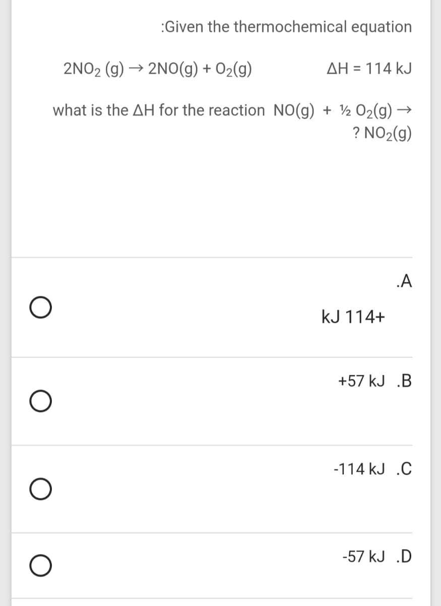 :Given the thermochemical equation
2NO2 (g)
→ 2NO(g) + O2(g)
AH = 114 kJ
what is the AH for the reaction NO(g) + ½ O2(g) -
? NO2(g)
.A
kJ 114+
+57 kJ .B
-114 kJ .C
-57 kJ .D
