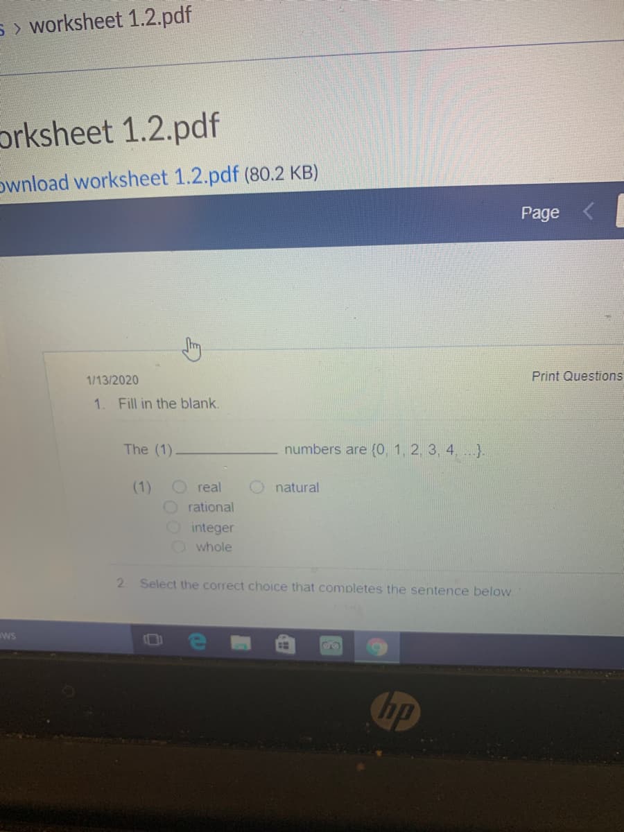 S > worksheet 1.2.pdf
prksheet 1.2.pdf
ownload worksheet 1.2.pdf (80.2 KB)
Page
1/13/2020
Print Questions
1.
Fill in the blank.
The (1)
numbers are {(0, 1, 2, 3, 4, }.
(1)
real
natural
O rational
Ointeger
O whole
2.
Select the correct choice that completes the sentence below.
ws
00
Cup

