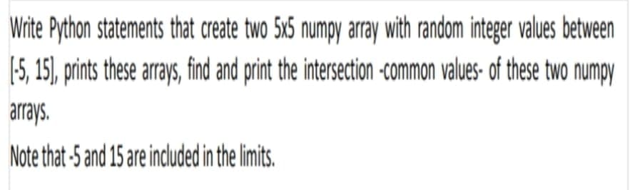 Write Python statements that create two 5x6 numpy array with random integer values between
(5, 15), prints these arrays, find and print the intersection -common values- af these two numpy
arrays.
Note that -5 and 15 are included in the limits.
