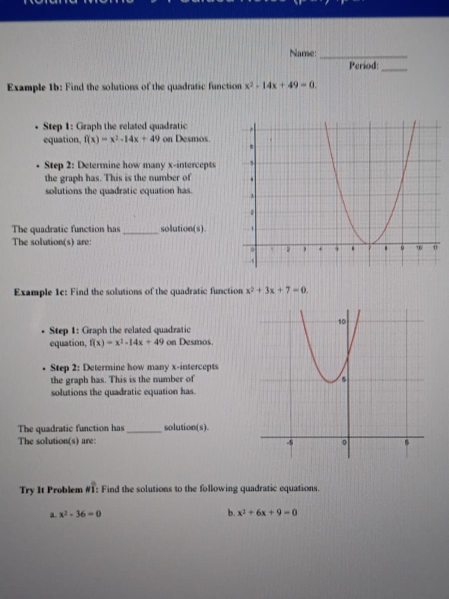 Name
Period:
Example Ib: Find the solutions of the quadratic function x-14x + 49-0
• Step 1: Graph the related quadratic
equation, fix)-x-14x+49 on Desmos.
• Step 2: Determine how many x-intercepts
the graph has. This is the numnber of
solutions the quadratic oquation has.
The quadratic function has
The solution(s) are:
solution(s).
11
Example Ic: Find the solutions of the quadratic function x + 3x +7-0.
10
Step 1: Graph the related quadratic
equation, f(x)-x-14x + 49 on Desmos.
• Step 2: Determine how many x-intercepts
the graph has. This is the number of
solutions the quadratic equation has.
The quadratic function has
The solution(s) are:
solution(s).
Try It Problem #1: Find the solutions to the following quadratic equations.
a. x2 - 36-0
b. x2 + 6x +90

