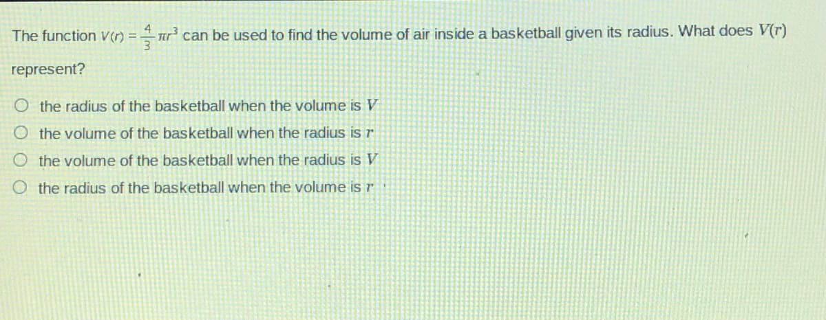 The function V(r) = r can be used to find the volume of air inside a basketball given its radius. What does V(r)
represent?
O the radius of the basketball when the volume is V
the volume of the basketball when the radius is r
the volume of the basketball when the radius is V
the radius of the basketball when the volume is r
O O
