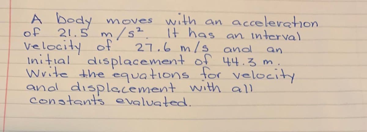A body moves with an acceleration
of
21.5 m/s².It has an interval
velocity of
Initial displacement of 44.3 m.
Write the equations for velocity
and displacement with all
constants evaluated.
27.6 m/s and
an
