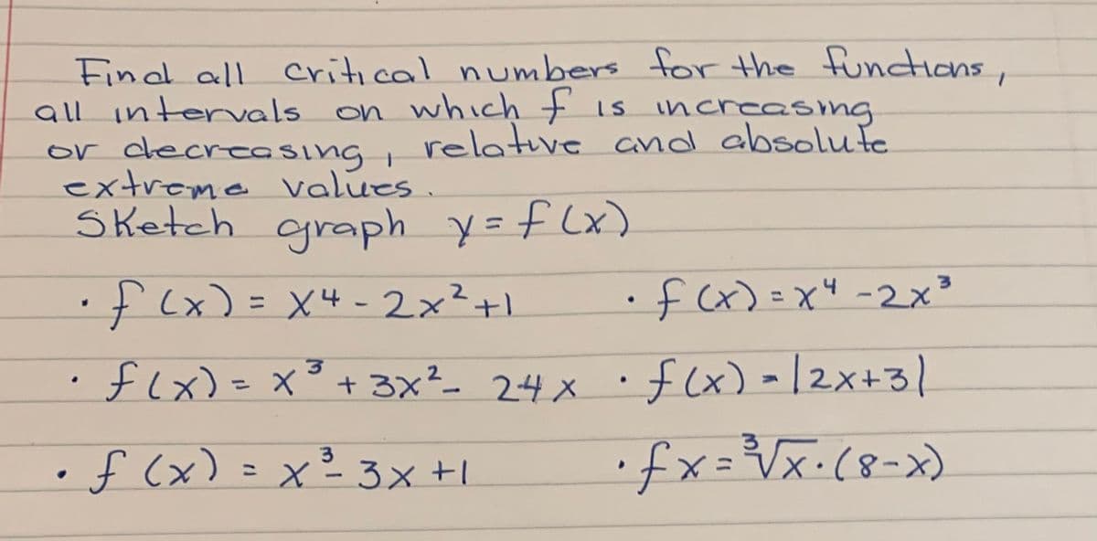 Findl all critical numbers for the functions,
all intervals
or decreasing, and absolufe
extreme Values.
Sketch graph y=f (x)
on which is increasng
relative
•f(x)=x"-2x³
4
•f(x)= X4-2x²+1
• flx) - |2x+31
flx)=x°+ 3x²- 24 x
%3D
•fx=Vx·(8-x)
3
f (x) =x²3x+1
