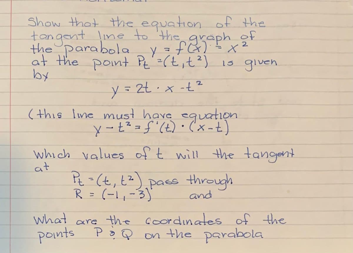 Show that Hhe equation of the
tangent ine to 'the graph of
the parabola vafaph
2
%3D
at the point Pt'=(t,t²) is glven
by
y=Zt·x -t?
(this Ime must have eguation
y -t?=f"(t)•'x-t)
which values of t will the tangent
at
P=(t, t?)pacs through
R = (-1,-3)
and
what are the coordinates of the
points PoQ on the parabola
