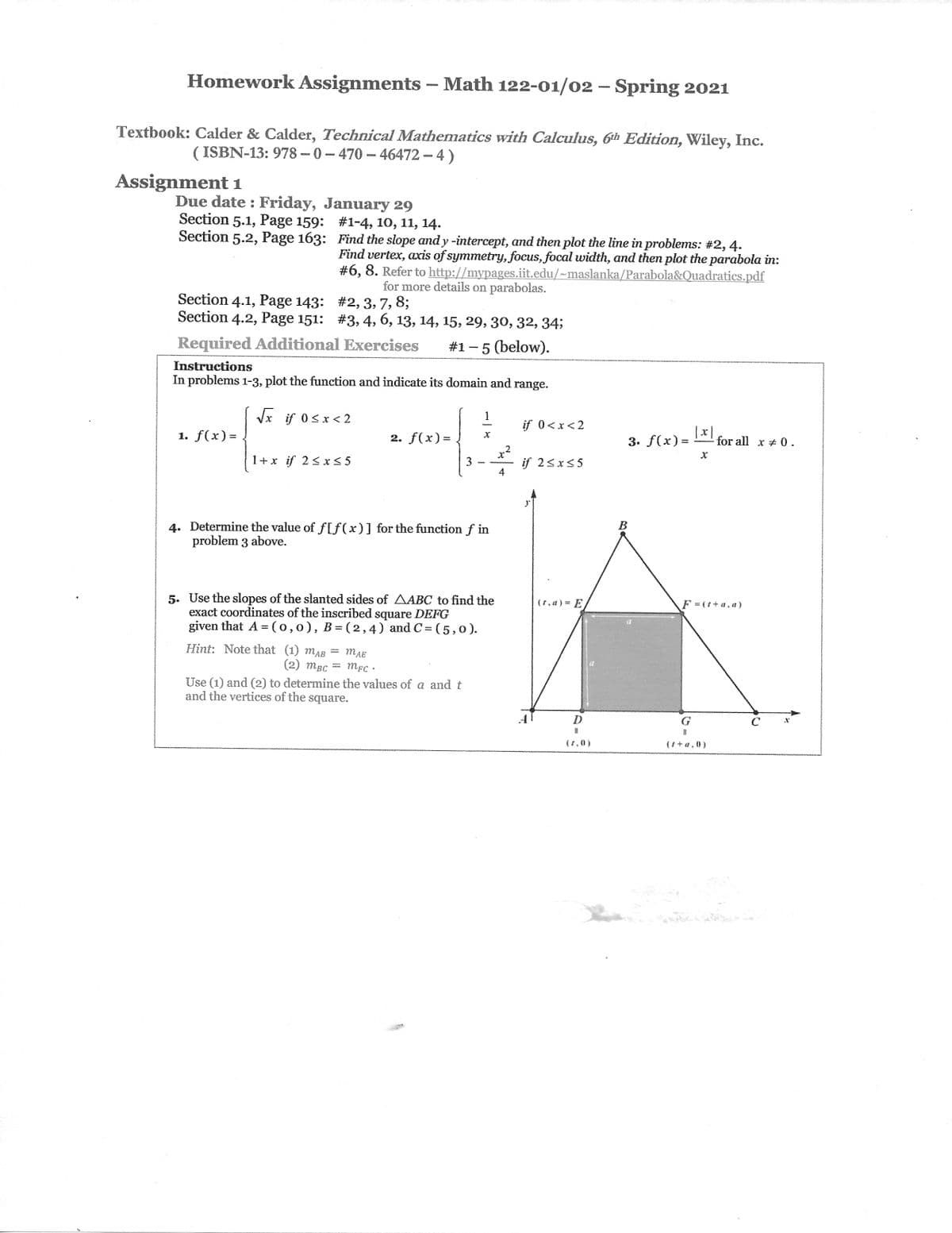 Homework Assignments – Math 122-01/02 – Spring 2021
Textbook: Calder & Calder, Technical Mathematics with Calculus, Gth Edition, Wiley, Inc.
( ISBN-13: 978 -- 0 – 470 – 46472 - 4)
Assignment 1
Due date : Friday, January 29
Section 5.1, Page 159: #1-4, 10, 11, 14.
Section 5.2, Page 163: Find the slope and y -intercept, and then plot the line in problems: #2,4.
Find vertex, axis of symmetry, focus, focal width, and then plot the parabola in:
#6, 8. Refer to http://mypages.iit.edu/~maslanka/Parabola&Quadratics.pdf
for more details on parabolas.
Section 4.1, Page 143: #2, 3, 7, 8;
Section 4.2, Page 151: #3, 4, 6, 13, 14, 15, 29, 30, 32, 34;
Required Additional Exercises
#1 -5 (below).
Instructions
In problems 1-3, plot the function and indicate its domain and range.
Vx if 0<x<2
1
if 0<x<2
1. f(x)= .
2. f(x)=
3. f(x)=
-for all x 0.
2
1+x if 2< x< 5
3
if 2<x<5
4. Determine the value of f[f(x)] for the function f in
problem 3 above.
В
5. Use the slopes of the slanted sides of AABC to find the
exact coordinates of the inscribed square DEFG
given that A =(0,0), B=(2,4) and C= (5,0).
(t,a) = E
F = (t+ a, a)
Hint: Note that (1) mAB
(2) mBc
mAE
Use (1) and (2) to determine the values of a and t
and the vertices of the square.
D
G
(t,0)
(i +a,0)
