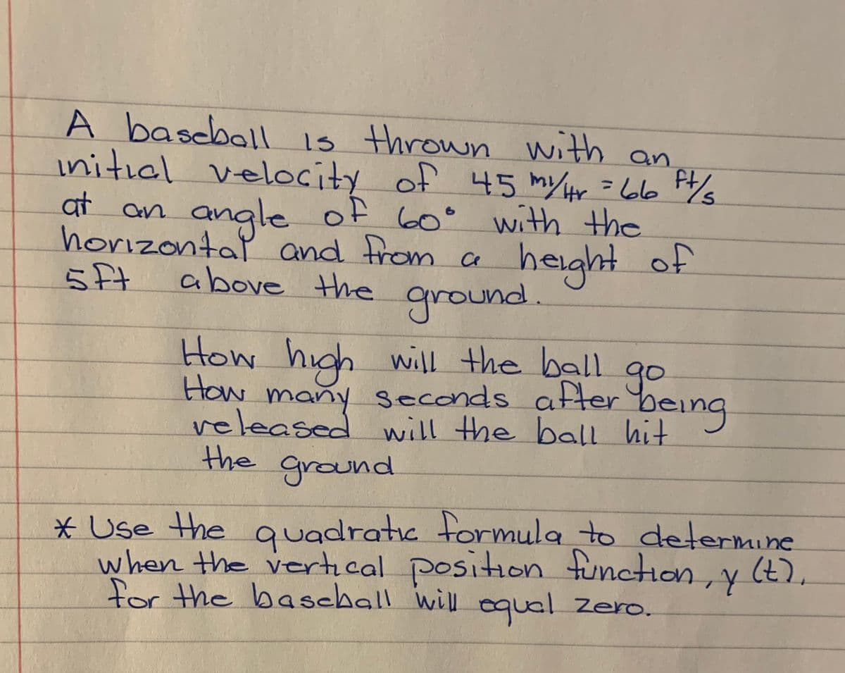 A bascball is thrown with
initial velocity of 45 my/Hr =6l6 Pys
of 60° with the
height of
an
angle
horizontal and from ce
at an
5ft
above the ground.
How high
How many seconds atter being
veleased will the ball hit
the ground
will the ball
go
* Use the
when the vertical position function, y
for the baschall will oqual Zero.
quadratic tormula to determine
