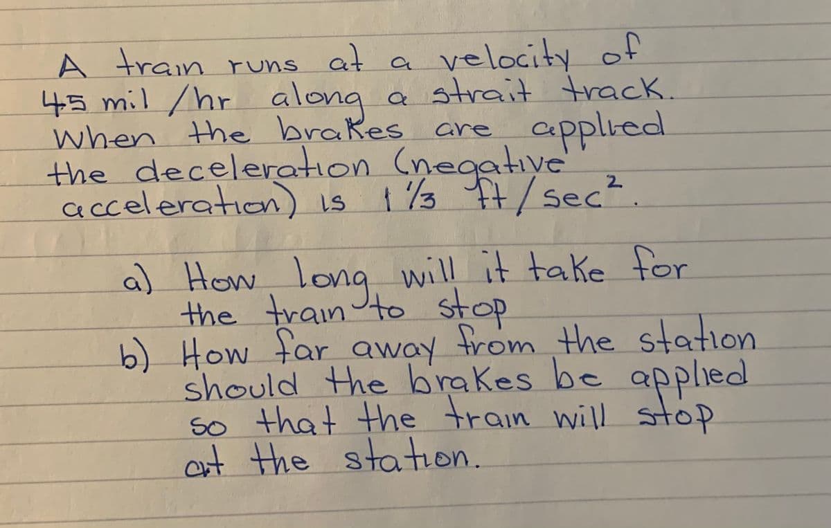 A train runs at a
45 mil /hr alona a strait track.
when the brakes are
the deceleration (negative
acceleratioon
velocity of
applied
) is 1 %3 It/sec?.
a) How, long will it take for
the trainto stop
b) How far away from the station
should the brakes be applied
so that the train will stop
aut the
station.
