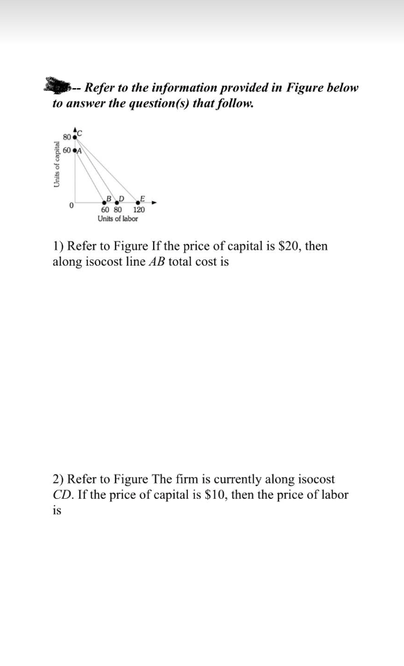 - Refer to the information provided in Figure below
to answer the question(s) that follow.
Units of capital
80
60 A
0
B_D
60 80 120
Units of labor
1) Refer to Figure If the price of capital is $20, then
along isocost line AB total cost is
2) Refer to Figure The firm is currently along isocost
CD. If the price of capital is $10, then the price of labor
is