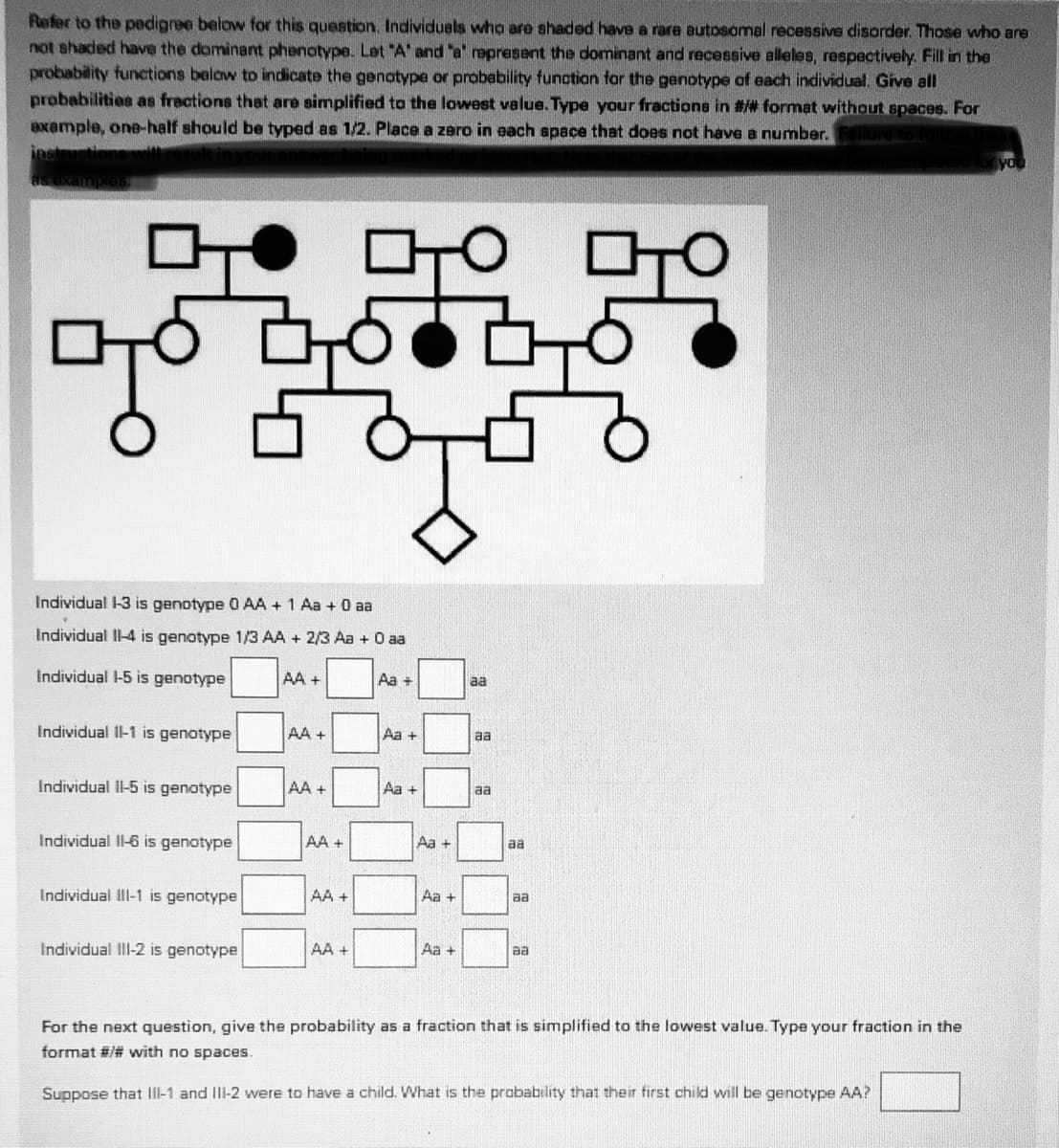 Refer to the pedignee below for this question, Individuals who are shaded have a rare autosamal recessive disorder. Those who are
not shaded have the dominant phenotype. Let "A" and "a' represent the dominant and recessive alleles, respectively. Fill in the
probability functions below to indicate the genotype or probability function far the genotype of each individual. Give all
probabilities as fractions that are simplified to the lowest value. Type your fractione in ## format without spaces. For
axample, one-half should be typed as 1/2. Place a zero in each space that does not have a number.
inst
lure
Individual 1-3 is genotype 0 AA + 1 Aa + 0 aa
Individual Il-4 is genotype 1/3 AA + 2/3 Aa + O aa
Individual -5 is genotype
AA +
Aa +
aa
Individual Il-1 is genotype
AA +
Aa +
aa
Individual Il-5 is genotype
AA +
Aa +
aa
Individual Il-6 is genotype
AA +
Aa +
aa
Individual III-1 is genotype
AA +
Aa +
aa
Individual ill-2 is genotype
AA +
Aa +
aa
For the next question, give the probability as a fraction that is simplified to the lowest value. Type your fraction in the
format #/# with no spaces.
Suppose that III-1 and IlI-2 were to have a child. What is the probability that their first child will be genotype AA?
