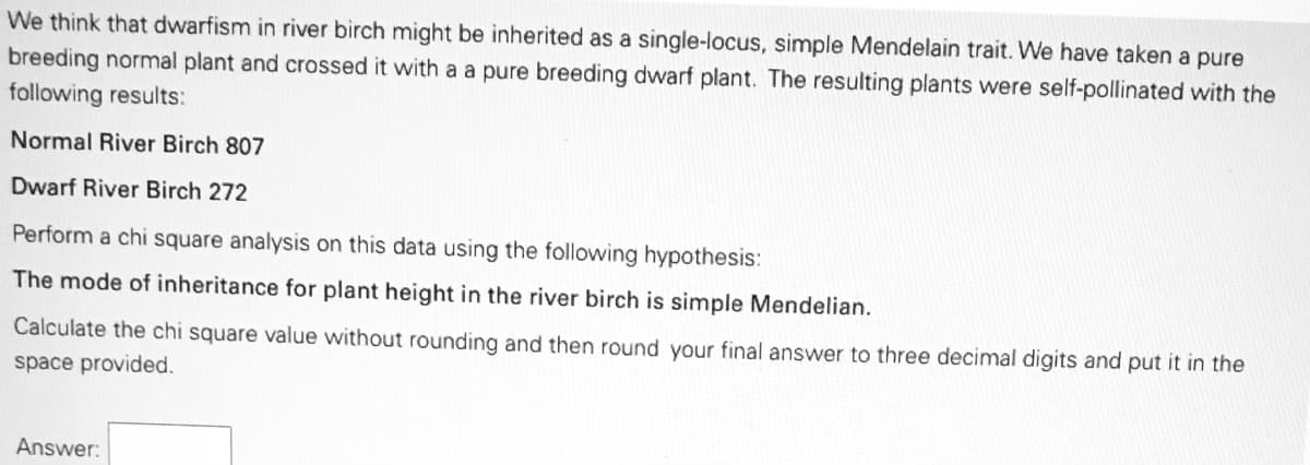 We think that dwarfism in river birch might be inherited as a single-locus, simple Mendelain trait. We have taken a pure
breeding normal plant and crossed it with a a pure breeding dwarf plant. The resulting plants were self-pollinated with the
following results:
Normal River Birch 807
Dwarf River Birch 272
Perform a chi square analysis on this data using the following hypothesis:
The mode of inheritance for plant height in the river birch is simple Mendelian.
Calculate the chi square value without rounding and then round your final answer to three decimal digits and put it in the
space provided.
Answer:
