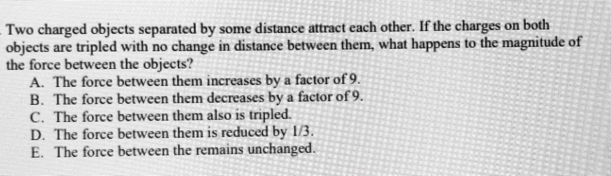 Two charged objects separated by some distance attract each other. If the charges on both
objects are tripled with no change in distance between them, what happens to the magnitude of
the force between the objects?
A. The force between them increases by a factor of 9.
B. The force between them decreases by a factor of 9.
C. The force between them also is tripled.
D. The force between them is reduced by 1/3.
E. The force between the remains unchanged.

