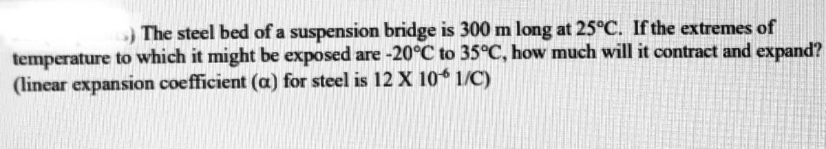 The steel bed of a suspension bridge is 300 m long at 25°C. If the extremes of
temperature to which it might be exposed are -20°C to 35°C, how much will it contract and expand?
(linear expansion coefficient (a) for steel is 12 X 106 1/C)
