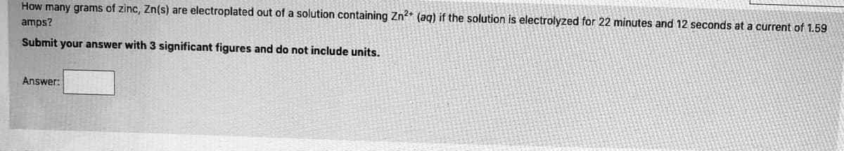 How many grams of zinc, Zn(s) are electroplated out of a solution containing Zn2+ (ag) if the solution is electrolyzed for 22 minutes and 12 seconds at a current of 1.59
amps?
Submit your answer with 3 significant figures and do not include units.
Answer:
