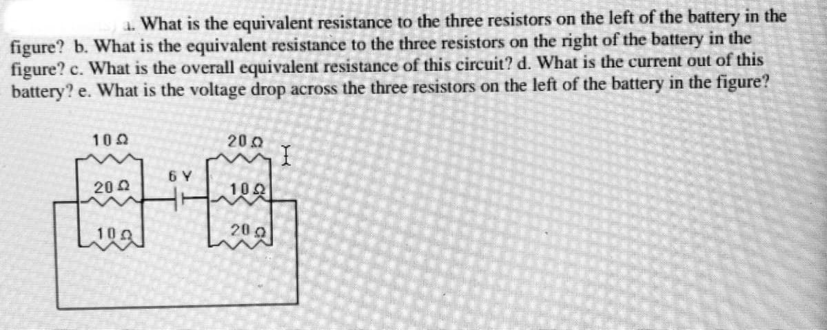 1. What is the equivalent resistance to the three resistors on the left of the battery in the
figure? b. What is the equivalent resistance to the three resistors on the right of the battery in the
figure? c. What is the overall equivalent resistance of this circuit? d. What is the current out of this
battery? e. What is the voltage drop across the three resistors on the left of the battery in the figure?
100
200
6 Y
20 2
102
200
