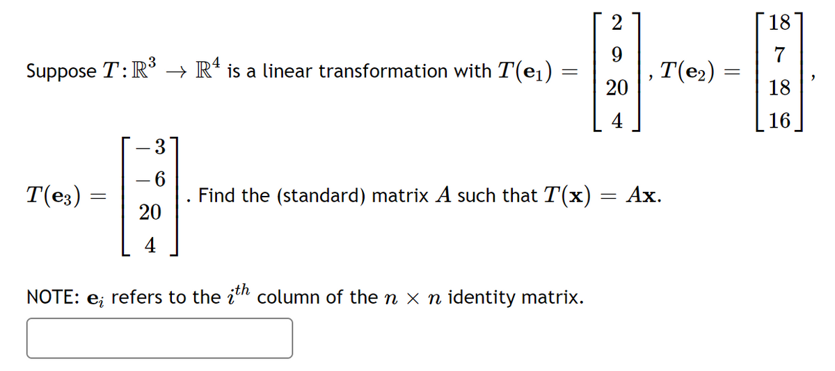 2
18
9
7
3
Suppose T: R³ → Rª is a linear transformation with T(e1)
T(e2)
20
18
4
16
3
T(e3)
Find the (standard) matrix A such that T(x) = Ax.
20
4
NOTE: e;
refers to the in column of the n x n identity matrix.
||
