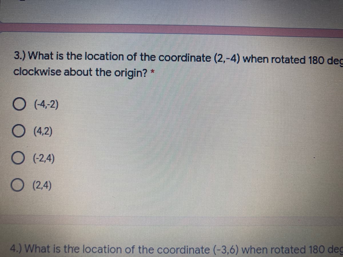 3.) What is the location of the coordinate (2,-4) when rotated 180 dec
clockwise about the origin? *
O (4,2)
O (4.2)
O (2,4)
O (2,4)
4.) What is the location of the coordinate (-3,6) when rotated 180 deg
