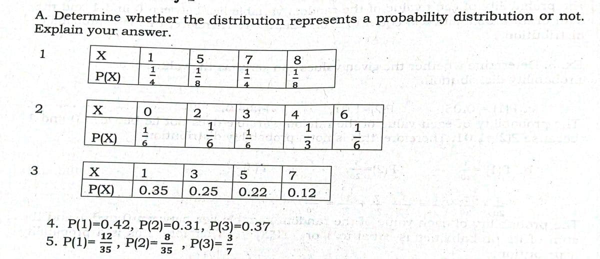 A. Determine whether the distribution represents a probability distribution or not.
Explain your answer.
1
1
8
1
1
P(X)
4.
8.
4
X
3.
4
6.
1
P(X)
9.
3.
9.
3
1
3
7
P(X)
0.35
0.25
0.22
0.12
4. P(1)=0.42, P(2)=0.31, P(3)=0.37
5. P(1)= , P(2)=, P(3)=
12
8.
3
35
35
116
116

