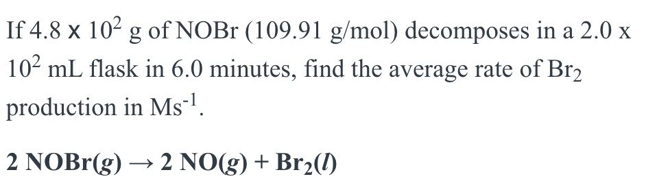 If 4.8 x 10² g of NOBr (109.91 g/mol) decomposes in a 2.0 x
10² mL flask in 6.0 minutes, find the average rate of Br2
production in Ms¯¹.
2 NOBr(g) → 2 NO(g) + Br₂(0)
