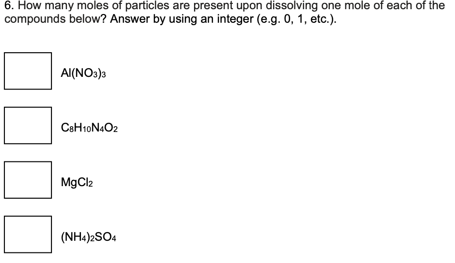 6. How many moles of particles are present upon dissolving one mole of each of the
compounds below? Answer by using an integer (e.g. 0, 1, etc.).
AI(NO3)3
C8H10N4O2
MgCl2
(NH4)2SO4