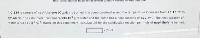 Use the References to access important values if needed for this question.
A 0.334-g sample of naphthalene (C10H8) is burned in a bomb calorimeter and the temperature increases from 25.10 °C to
27.40 °C. The calorimeter contains 1.13x10³ g of water and the bomb has a heat capacity of 872 3/°C. The heat capacity of
water is 4.184 ] g ¹°C 1. Based on this experiment, calculate AE for the combustion reaction per mole of naphthalene burned.
kJ/mol