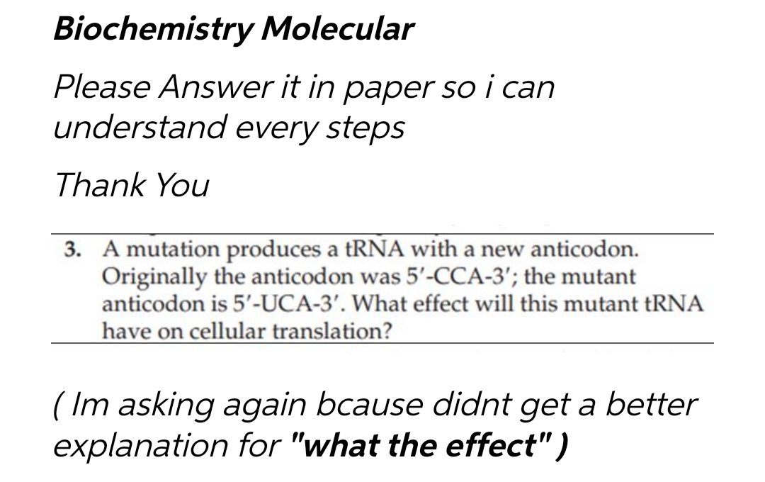 Biochemistry Molecular
Please Answer it in paper so i can
understand every steps
Thank You
3. A mutation produces a tRNA with a new anticodon.
Originally the anticodon was 5'-CCA-3'; the mutant
anticodon is 5'-UCA-3'. What effect will this mutant tRNA
have on cellular translation?
(Im asking again bcause didnt get a better
explanation for "what the effect")