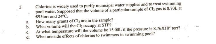 Chlorine is widely used to purify municipal water supplies and to treat swimming
pool water. Supposed that the volume of a particular sample of Cl2 gas is 8.70L at
-895torr and 24°C.
a.
b.
How many grams of Cl₂ are in the sample?
What volume will the Cl₂ occupy at STP?
C.
At what temperature will the volume be 15.00L if the pressure is 8.76X10² torr?
d. What are side effects of chlorine to swimmers in swimming pool?